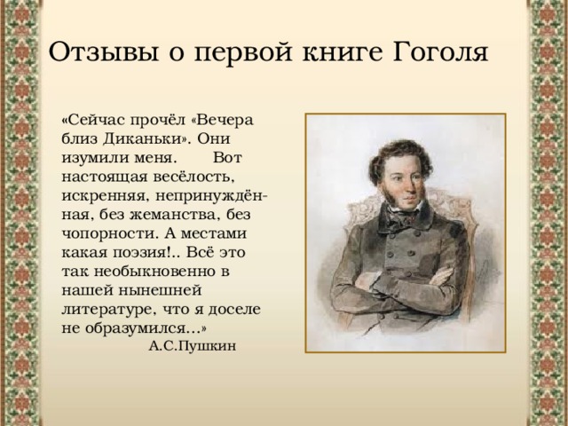 Отзывы о первой книге Гоголя « Сейчас прочёл «Вечера близ Диканьки». Они изумили меня. Вот настоящая весёлость, искренняя, непринуждён- ная, без жеманства, без чопорности. А местами какая поэзия!.. Всё это так необыкновенно в нашей нынешней литературе, что я доселе не образумился…»  А.С.Пушкин