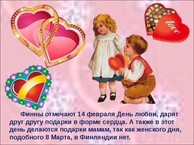 Финны отмечают 14 февраля День любви, дарят друг другу подарки в форме сердца. А также в этот день делаются подарки мамам, так как женского дня, подобного 8 Марта, в Финляндии нет.