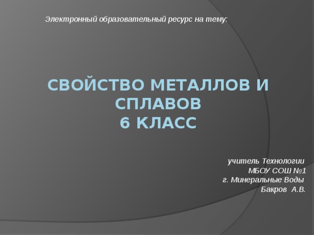 Электронный образовательный ресурс на тему: Свойство металлов и сплавов  6 класс    учитель Технологии МБОУ СОШ №1 г. Минеральные Воды Бакров А.В.