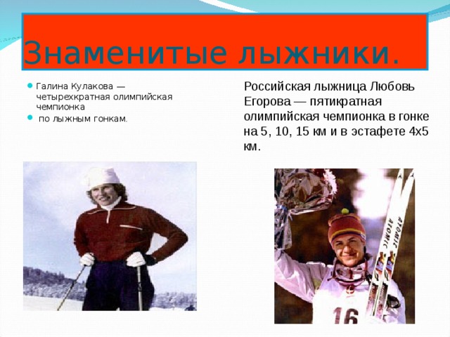 Знаменитые лыжники. Российская лыжница Любовь Егорова — пятикратная олимпийская чемпионка в гонке на 5, 10, 15 км и в эстафете 4x5 км. Галина Кулакова — четырехкратная олимпийская чемпионка  по лыжным гонкам .