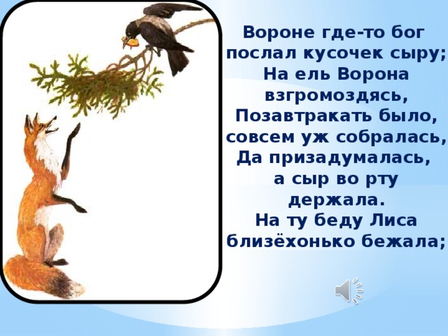 Вороне где-то бог послал кусочек сыру; На ель Ворона взгромоздясь, Позавтракать было, совсем уж собралась, Да призадумалась, а сыр во рту держала. На ту беду Лиса близёхонько бежала;