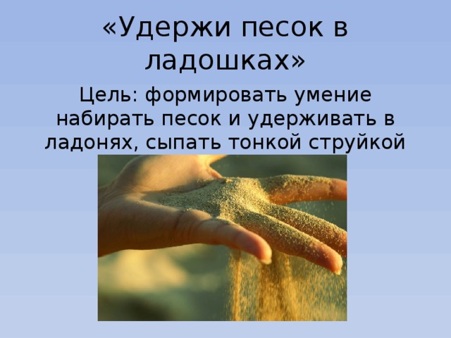 «Удержи песок в ладошках» Цель: формировать умение набирать песок и удерживать в ладонях, сыпать тонкой струйкой