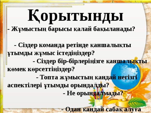 Қорытынды - Жұмыстың барысы қалай бақыланады? - Сіздер команда ретінде қаншалықты ұтымды жұмыс істедіңіздер? - Сіздер бір-бірлеріңізге қаншалықты көмек көрсеттіңіздер? - Топта жұмыстың қандай негізгі аспектілері ұтымды орындалды? - Не орындалмады? - Одан қандай сабақ алуға болады?