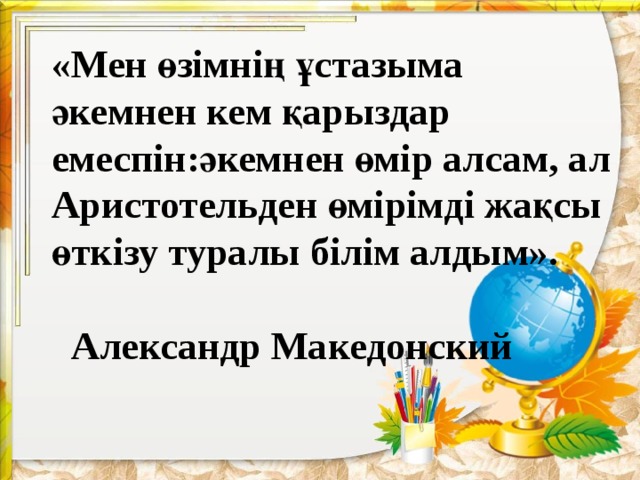 «Мен өзімнің ұстазыма әкемнен кем қарыздар емеспін:әкемнен өмір алсам, ал Аристотельден өмірімді жақсы өткізу туралы білім алдым».                                                             Александр Македонский