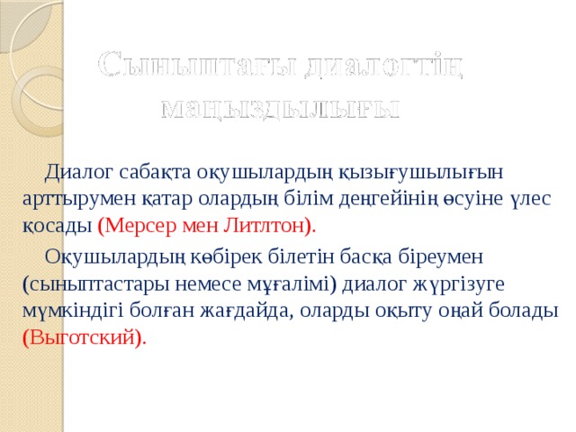 Диалог сабақта оқушылардың қызығушылығын арттырумен қатар олардың білім деңгейінің өсуіне үлес қосады (Мерсер мен Литлтон).  Оқушылардың көбірек білетін басқа біреумен (сыныптастары немесе мұғалімі) диалог жүргізуге мүмкіндігі болған жағдайда, оларды оқыту оңай болады (Выготский).