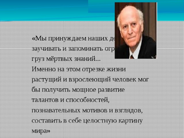 «Мы принуждаем наших детей заучивать и запоминать огромный груз мёртвых знаний... Именно на этом отрезке жизни растущий и взрослеющий человек мог бы получить мощное развитие талантов и способностей, познавательных мотивов и взглядов, составить в себе целостную картину мира»  Ш.А. Амонашвили