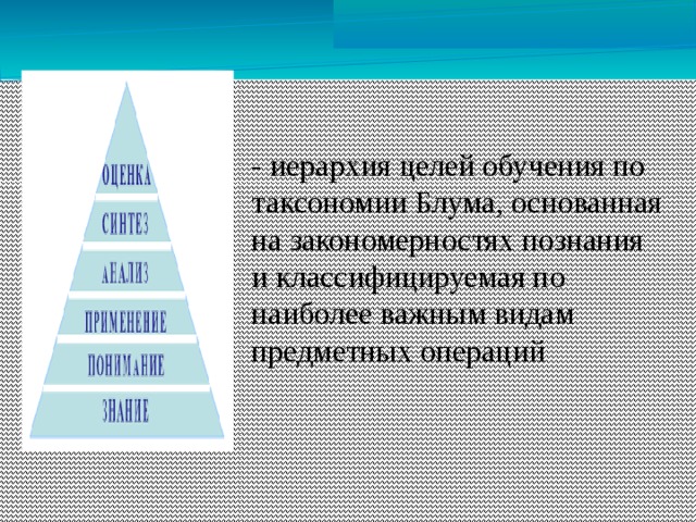 - иерархия целей обучения по таксономии Блума, основанная на закономерностях познания и классифицируемая по наиболее важным видам предметных операций