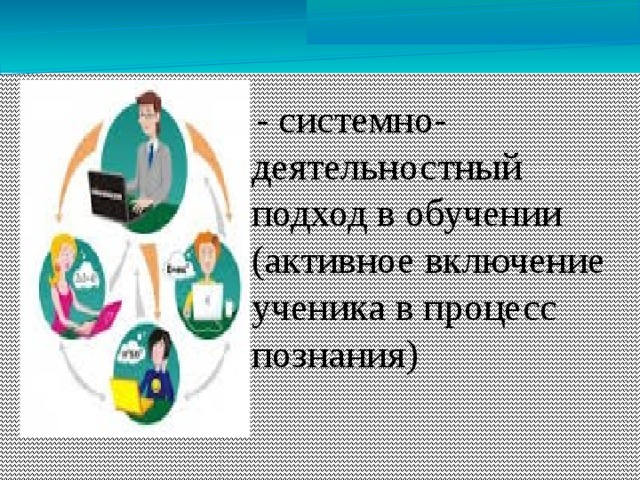 - системно-деятельностный подход в обучении (активное включение ученика в процесс познания)