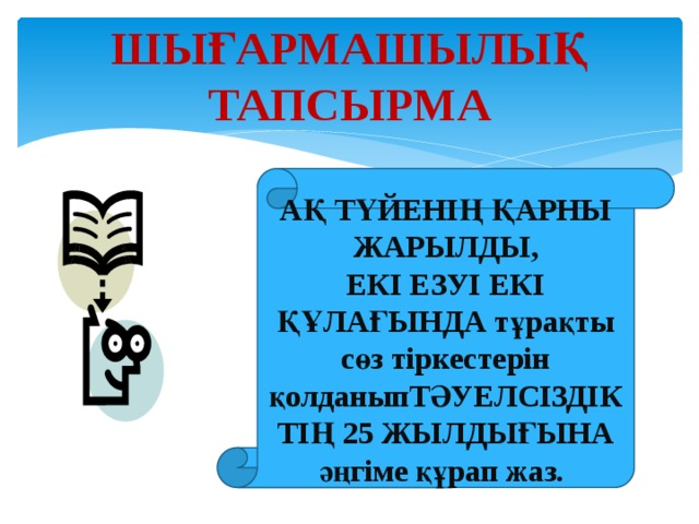 ШЫҒАРМАШЫЛЫҚ ТАПСЫРМА АҚ ТҮЙЕНІҢ ҚАРНЫ ЖАРЫЛДЫ, ЕКІ ЕЗУІ ЕКІ ҚҰЛАҒЫНДА тұрақты сөз тіркестерін қолданыпТӘУЕЛСІЗДІКТІҢ 25 ЖЫЛДЫҒЫНА әңгіме құрап жаз.