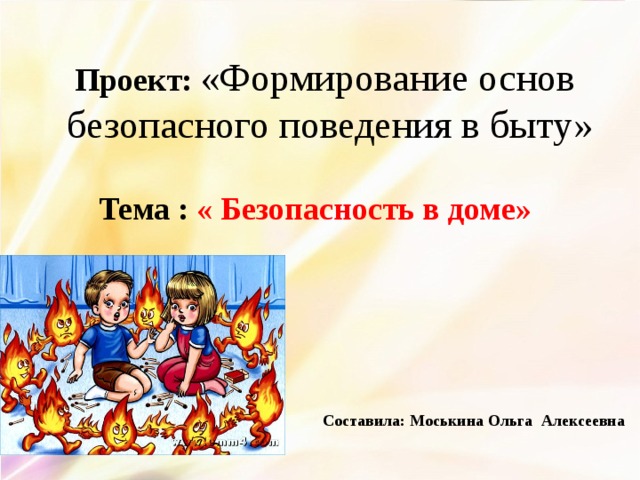 Проект: «Формирование основ безопасного поведения в быту» Тема :  « Безопасность в доме» Составила: Моськина Ольга Алексеевна