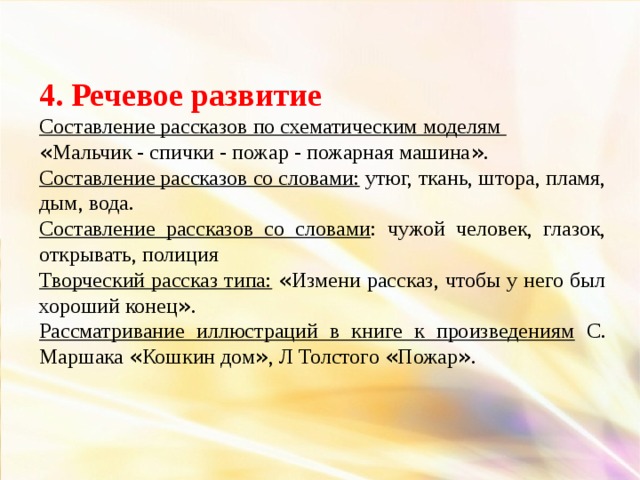 4. Речевое развитие Составление рассказов по схематическим моделям « Мальчик - спички - пожар - пожарная машина » . Составление рассказов со словами: утюг, ткань, штора, пламя, дым, вода. Составление рассказов со словами : чужой человек, глазок, открывать, полиция Творческий рассказ типа:  « Измени рассказ, чтобы у него был хороший конец » . Рассматривание иллюстраций в книге к произведениям С. Маршака « Кошкин дом » , Л Толстого « Пожар » .