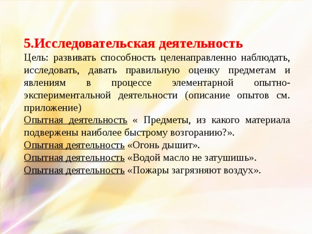 5.Исследовательская деятельность Цель: развивать способность целенаправленно наблюдать, исследовать, давать правильную оценку предметам и явлениям в процессе элементарной опытно-экспериментальной деятельности (описание опытов см. приложение) Опытная деятельность « Предметы, из какого материала подвержены наиболее быстрому возгоранию?». Опытная деятельность «Огонь дышит». Опытная деятельность «Водой масло не затушишь». Опытная деятельность «Пожары загрязняют воздух».