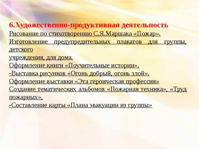 6.Художественно-продуктивная деятельность Рисование по стихотворению С.Я.Маршака «Пожар». Изготовление предупредительных плакатов для группы, детского учреждения, для дома. Оформление книги «Поучительные истории». -Выставка рисунков «Огонь добрый, огонь злой». Оформление выставки «Эта героическая профессия» Создание тематических альбомов «Пожарная техника», «Труд пожарных», -Составление карты «Плана эвакуации из группы»