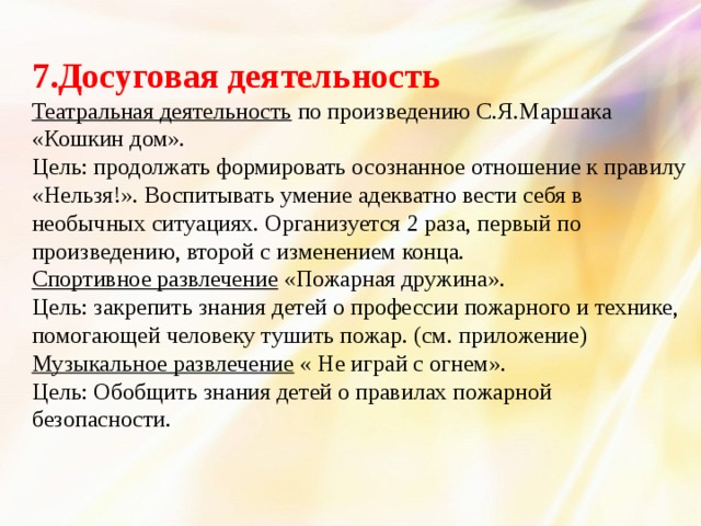 7.Досуговая деятельность Театральная деятельность по произведению С.Я.Маршака «Кошкин дом». Цель: продолжать формировать осознанное отношение к правилу «Нельзя!». Воспитывать умение адекватно вести себя в необычных ситуациях. Организуется 2 раза, первый по произведению, второй с изменением конца. Спортивное развлечение «Пожарная дружина». Цель: закрепить знания детей о профессии пожарного и технике, помогающей человеку тушить пожар. (см. приложение) Музыкальное развлечение « Не играй с огнем». Цель: Обобщить знания детей о правилах пожарной безопасности.