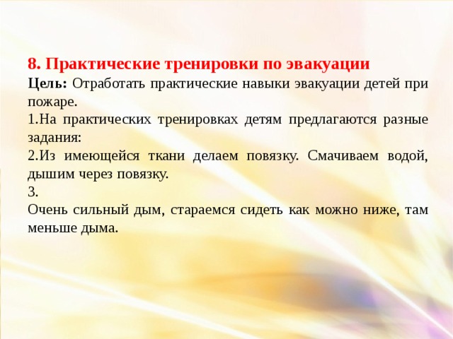 8. Практические тренировки по эвакуации Цель: Отработать практические навыки эвакуации детей при пожаре. 1.На практических тренировках детям предлагаются разные задания: 2.Из имеющейся ткани делаем повязку. Смачиваем водой, дышим через повязку. 3. Очень сильный дым, стараемся сидеть как можно ниже, там меньше дыма.