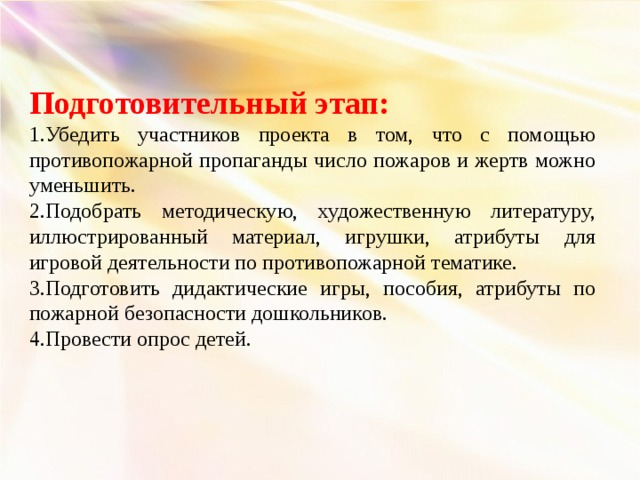 Подготовительный этап: 1.Убедить участников проекта в том, что с помощью противопожарной пропаганды число пожаров и жертв можно уменьшить. 2.Подобрать методическую, художественную литературу, иллюстрированный материал, игрушки, атрибуты для игровой деятельности по противопожарной тематике. 3.Подготовить дидактические игры, пособия, атрибуты по пожарной безопасности дошкольников. 4.Провести опрос детей.