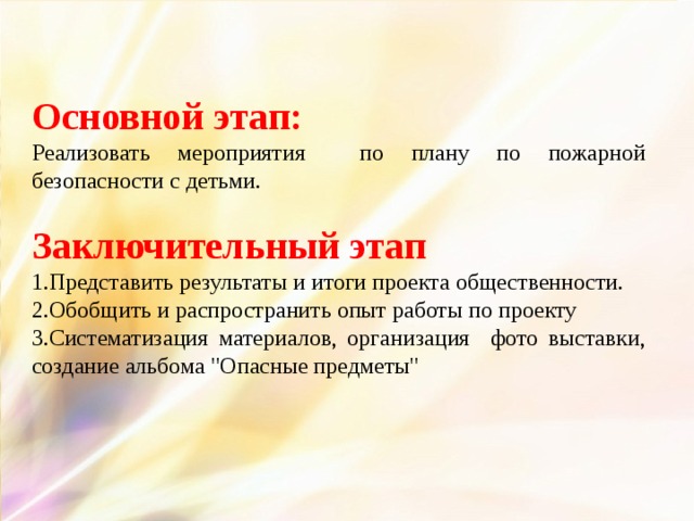 Основной этап: Реализовать мероприятия по плану по пожарной безопасности с детьми. Заключительный этап 1.Представить результаты и итоги проекта общественности. 2.Обобщить и распространить опыт работы по проекту 3.Систематизация материалов, организация фото выставки, создание альбома 