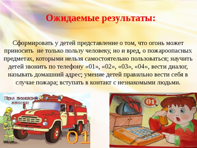 Ожидаемые результаты: Сформировать у детей представление о том, что огонь может приносить не только пользу человеку, но и вред, о пожароопасных предметах, которыми нельзя самостоятельно пользоваться; научить детей звонить по телефону «01», «02», «03», «04» , вести диалог, называть домашний адрес; умение детей правильно вести себя в случае пожара; вступать в контакт с незнакомыми людьми.