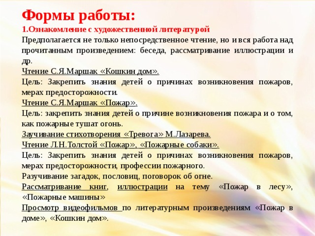 Формы работы: 1.Ознакомление с художественной литературой Предполагается не только непосредственное чтение, но и вся работа над прочитанным произведением: беседа, рассматривание иллюстрации и др. Чтение С.Я.Маршак « Кошкин дом » . Цель: Закрепить знания детей о причинах возникновения пожаров, мерах предосторожности. Чтение С.Я.Маршак « Пожар » . Цель: закрепить знания детей о причине возникновения пожара и о том, как пожарные тушат огонь. Заучивание стихотворения « Тревога » М.Лазарева. Чтение Л.Н.Толстой « Пожар » , « Пожарные собаки » . Цель: Закрепить знания детей о причинах возникновения пожаров, мерах предосторожности, профессии пожарного. Разучивание загадок, пословиц, поговорок об огне. Рассматривание книг , иллюстрации на тему « Пожар в лесу » , « Пожарные машины » Просмотр видеофильмов по литературным произведениям « Пожар в доме » , « Кошкин дом » .