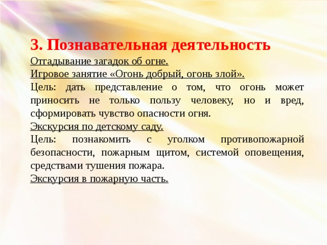 3. Познавательная деятельность Отгадывание загадок об огне. Игровое занятие «Огонь добрый, огонь злой». Цель: дать представление о том, что огонь может приносить не только пользу человеку, но и вред, сформировать чувство опасности огня. Экскурсия по детскому саду. Цель: познакомить с уголком противопожарной безопасности, пожарным щитом, системой оповещения, средствами тушения пожара. Экскурсия в пожарную часть.