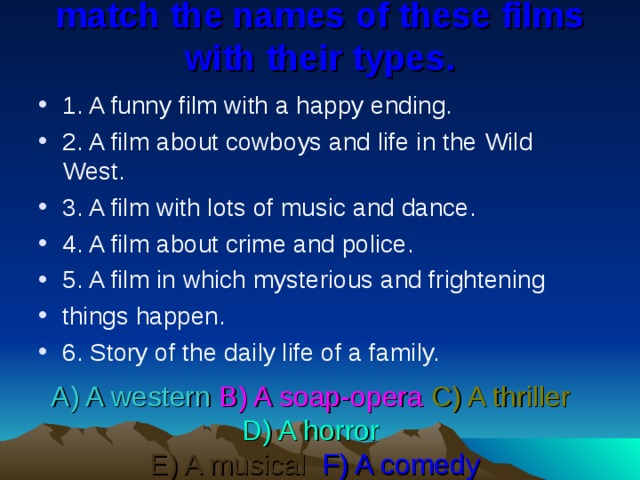 match the names of these films with their types.   1. A funny film with a happy ending. 2. A film about cowboys and life in the Wild West. 3. A film with lots of music and dance. 4. A film about crime and police. 5. A film in which mysterious and frightening things happen. 6. Story of the daily life of a family. A) A western  B) A soap-opera  C) A thriller   D) A horror   E) A musical  F) A comedy