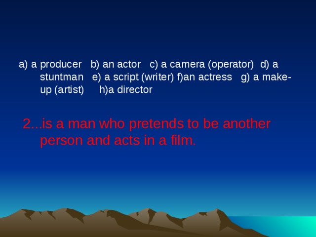 a) a producer   b) an actor   c) a camera (operator)  d) a stuntman   e) a script (writer) f)an actress   g) a make-up (artist)     h)a director   2...is a man who pretends to be another person and acts in a film.