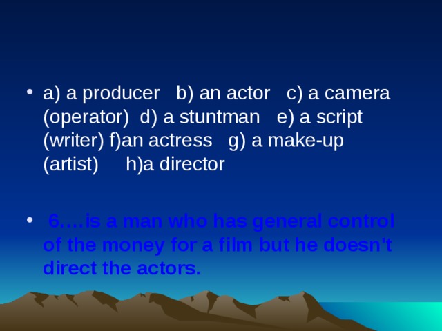 a) a producer   b) an actor   c) a camera (operator)  d) a stuntman   e) a script (writer) f)an actress   g) a make-up (artist)     h)a director    6.…is a man who has general control of the money for a film but he doesn't direct the actors.