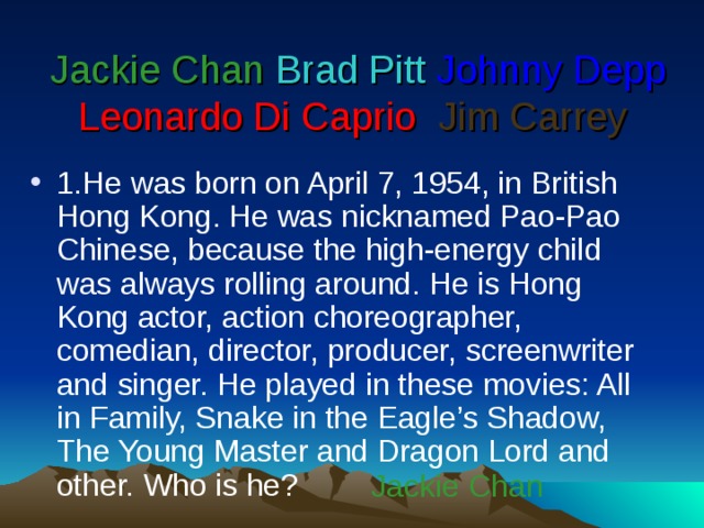 Jackie Chan  Brad Pitt  Johnny Depp  Leonardo Di Caprio   Jim Carrey      1.He was born on April 7, 1954, in British Hong Kong. He was nicknamed Pao-Pao Chinese, because the high-energy child was always rolling around. He is Hong Kong actor, action choreographer, comedian, director, producer, screenwriter and singer. He played in these movies: All in Family, Snake in the Eagle’s Shadow, The Young Master and Dragon Lord and other. Who is he? Jackie Chan