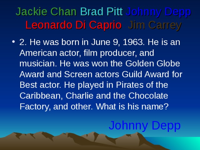 Jackie Chan  Brad Pitt  Johnny Depp  Leonardo Di Caprio   Jim Carrey 2. He was born in June 9, 1963. He is an American actor, film producer, and musician. He was won the Golden Globe Award and Screen actors Guild Award for Best actor. He played in Pirates of the Caribbean, Charlie and the Chocolate Factory, and other. What is his name? Johnny Depp