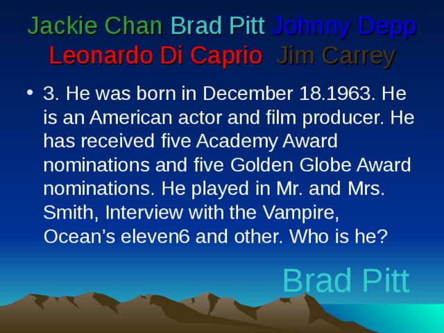 Jackie Chan  Brad Pitt  Johnny Depp  Leonardo Di Caprio   Jim Carrey 3. He was born in December 18.1963. He is an American actor and film producer. He has received five Academy Award nominations and five Golden Globe Award nominations. He played in Mr. and Mrs. Smith, Interview with the Vampire, Ocean’s eleven6 and other. Who is he? Brad Pitt
