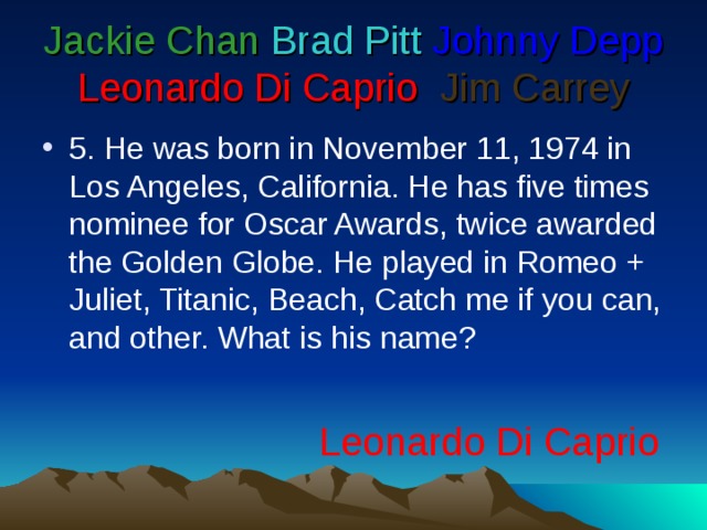 Jackie Chan  Brad Pitt  Johnny Depp  Leonardo Di Caprio   Jim Carrey 5 . He was born in November 11, 1974 in Los Angeles, California. He has five times nominee for Oscar Awards, twice awarded the Golden Globe. He played in Romeo + Juliet, Titanic, Beach, Catch me if you can, and other. What is his name? Leonardo Di Caprio