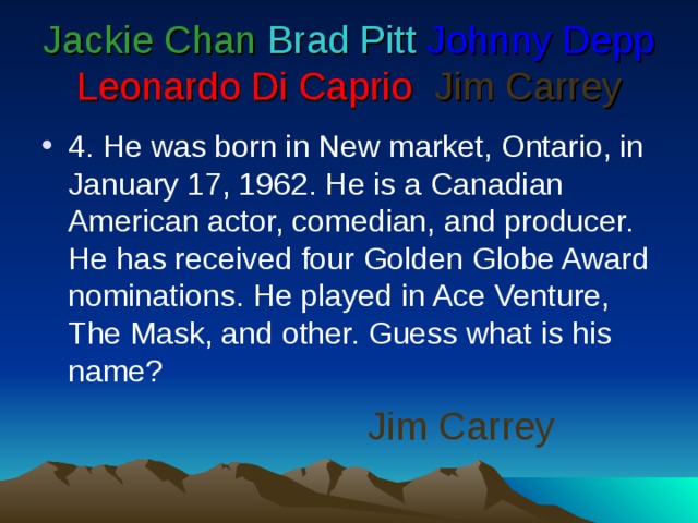 Jackie Chan  Brad Pitt  Johnny Depp  Leonardo Di Caprio   Jim Carrey 4 . He was born in New market, Ontario, in January 17, 1962. He is a Canadian American actor, comedian, and producer. He has received four Golden Globe Award nominations. He played in Ace Venture, The Mask, and other. Guess what is his name? Jim Carrey