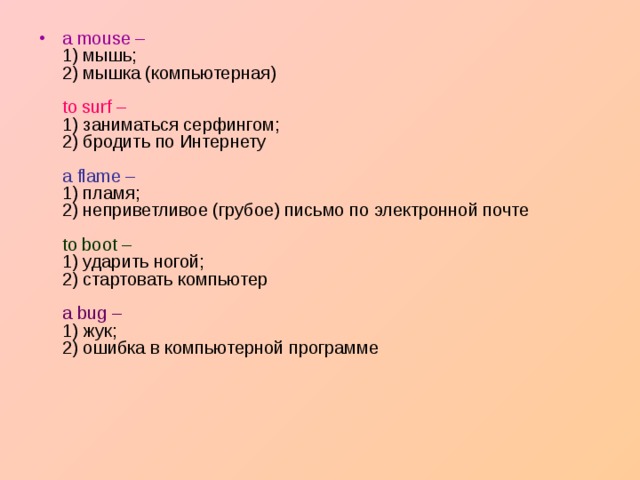 a mouse –   1) мышь;  2) мышка (компьютерная)   to surf –  1) заниматься серфингом;  2) бродить по Интернету   a flame –  1) пламя;  2) неприветливое (грубое) письмо по электронной почте   to boot –   1) ударить ногой;  2) стартовать компьютер   a bug –   1) жук;  2) ошибка в компьютерной программе