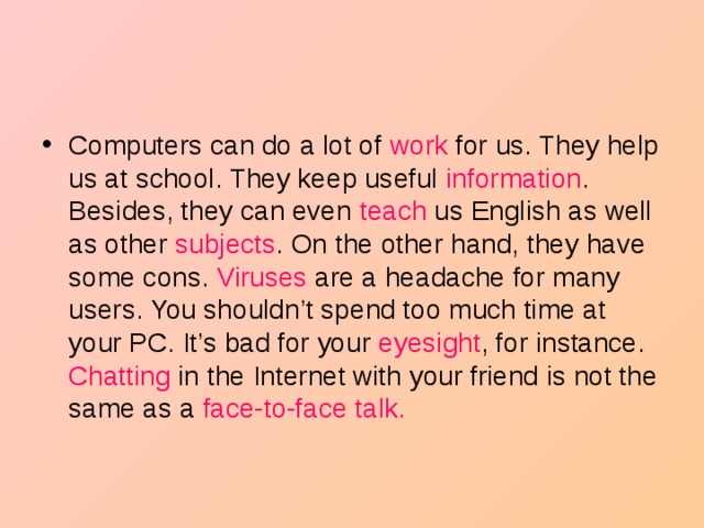 Computers can do a lot of work for us. They help us at school. They keep useful information . Besides, they can even teach us English as well as other subjects . On the other hand, they have some cons. Viruses are a headache for many users. You shouldn’t spend too much time at your PC. It’s bad for your eyesight , for instance. Chatting in the Internet with your friend is not the same as a face-to-face talk.  