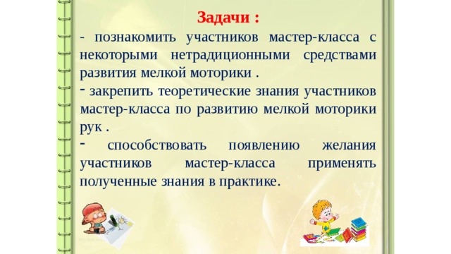 Задачи : - познакомить участников мастер-класса с некоторыми нетрадиционными средствами развития мелкой моторики .  закрепить теоретические знания участников мастер-класса по развитию мелкой моторики рук .  способствовать появлению желания участников мастер-класса применять полученные знания в практике.