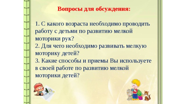 Вопросы для обсуждения:  1. С какого возраста необходимо проводить работу с детьми по развитию мелкой моторики рук?  2. Для чего необходимо развивать мелкую моторику детей?  3. Какие способы и приемы Вы используете в своей работе по развитию мелкой моторики детей?