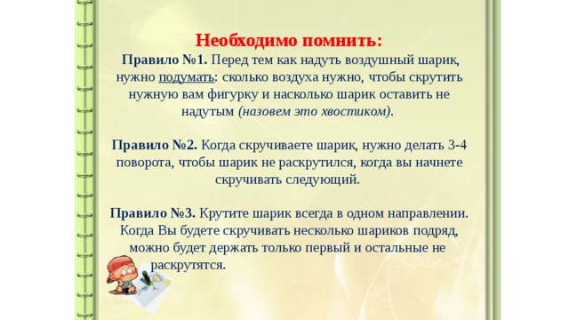 Необходимо помнить:   Правило №1. Перед тем как надуть воздушный шарик, нужно  подумать : сколько воздуха нужно, чтобы скрутить нужную вам фигурку и насколько шарик оставить не надутым  (назовем это хвостиком) .   Правило №2. Когда скручиваете шарик, нужно делать 3-4 поворота, чтобы шарик не раскрутился, когда вы начнете скручивать следующий.   Правило №3. Крутите шарик всегда в одном направлении. Когда Вы будете скручивать несколько шариков подряд, можно будет держать только первый и остальные не  раскрутятся.