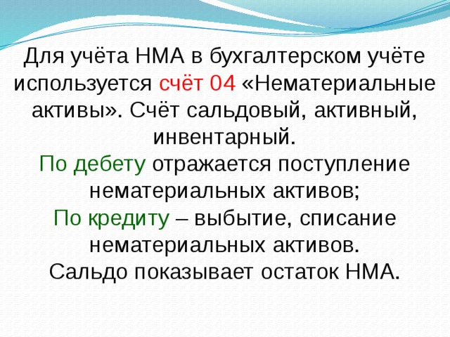 Для учёта НМА в бухгалтерском учёте используется счёт 04 «Нематериальные активы». Счёт сальдовый, активный, инвентарный. По дебету отражается поступление нематериальных активов; По кредиту – выбытие, списание нематериальных активов. Сальдо показывает остаток НМА.