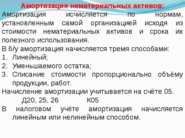 Амортизация нематериальных активов: Амортизация исчисляется по нормам, установленным самой организацией исходя из стоимости нематериальных активов и срока их полезного использования. В б/у амортизация начисляется тремя способами: Линейный; Уменьшаемого остатка; Списание стоимости пропорционально объёму продукции, работ. Начисление амортизации учитывается на счёте 05.  Д20, 25, 26 К05 В налоговом учёте амортизация начисляется линейным или нелинейным способом.