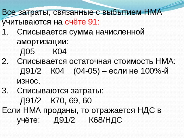 Все затраты, связанные с выбытием НМА учитываются на счёте 91: Списывается сумма начисленной амортизации:  Д05 К04 Списывается остаточная стоимость НМА:  Д91/2 К04 (04-05) – если не 100%-й износ. Списываются затраты:  Д91/2 К70, 69, 60 Если НМА проданы, то отражается НДС в учёте: Д91/2 К68/НДС