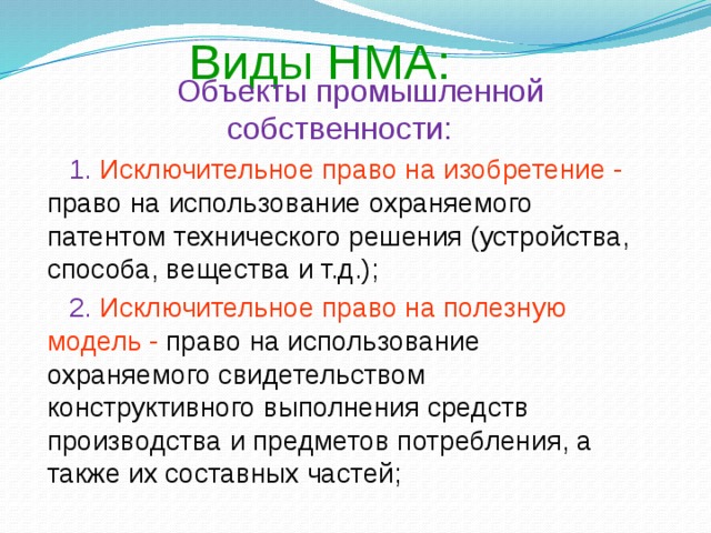 Виды НМА:  Объекты промышленной собственности:  1. Исключительное право на изобретение - право на использование охраняемого патентом технического решения (устройства, способа, вещества и т.д.);  2. Исключительное право на полезную модель - право на использование охраняемого свидетельством конструктивного выполнения средств производства и предметов потребления, а также их составных частей;