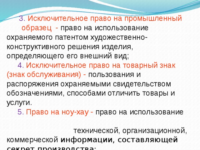 3. Исключительное право на промышленный образец - право на использование охраняемого патентом художественно-конструктивного решения изделия, определяющего его внешний вид;  4. Исключительное право на товарный знак (знак обслуживания) - пользования и распоряжения охраняемыми свидетельством обозначениями, способами отличить товары и услуги.  5. Право на ноу-хау - право на использование технической, организационной, коммерческой информации, составляющей секрет производства;