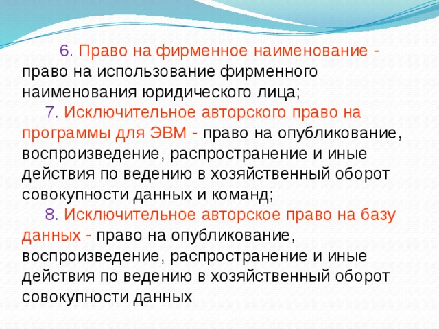 6. Право на фирменное наименование - право на использование фирменного наименования юридического лица;  7. Исключительное авторского право на программы для ЭВМ - право на опубликование, воспроизведение, распространение и иные действия по ведению в хозяйственный оборот совокупности данных и команд;  8. Исключительное авторское право на базу данных - право на опубликование, воспроизведение, распространение и иные действия по ведению в хозяйственный оборот совокупности данных