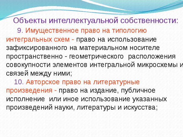 Объекты интеллектуальной собственности:  9. Имущественное право на типологию интегральных схем - право на использование зафиксированного на материальном носителе пространственно - геометрического  расположения совокупности элементов интегральной микросхемы и связей между ними;  10.  Авторское право на литературные произведения - право на издание, публичное исполнение или иное использование указанных произведений науки, литературы и искусства;