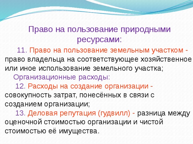 Право на пользование природными ресурсами:  11. Право на пользование земельным участком - право владельца на соответствующее хозяйственное или иное использование земельного участка;  Организационные расходы:  12. Расходы на создание организации - совокупность затрат, понесённых в связи с созданием организации;  13. Деловая репутация (гудвилл) - разница между оценочной стоимостью организации и чистой стоимостью её имущества.