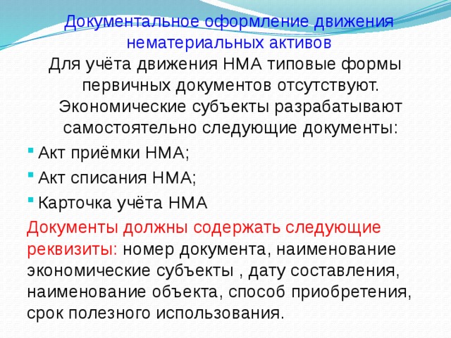 Документальное оформление движения нематериальных активов Для учёта движения НМА типовые формы первичных документов отсутствуют. Экономические субъекты разрабатывают самостоятельно следующие документы: Акт приёмки НМА; Акт списания НМА; Карточка учёта НМА Документы должны содержать следующие реквизиты: номер документа, наименование экономические субъекты , дату составления, наименование объекта, способ приобретения, срок полезного использования.