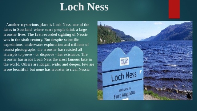 Loch Ness  Another mysterious place is Loch Ness, one of the lakes in Scotland, where some people think a large monster lives. The first recorded sighting of Nessie was in the sixth century. But despite scientific expeditions, underwater exploration and millions of tourist photographs, the monster has resisted all attempts to prove - or disprove - her existence. The monster has made Loch Ness the most famous lake in the world. Others are longer, wider and deeper, few are more beautiful, but none has monster to rival Nessie.
