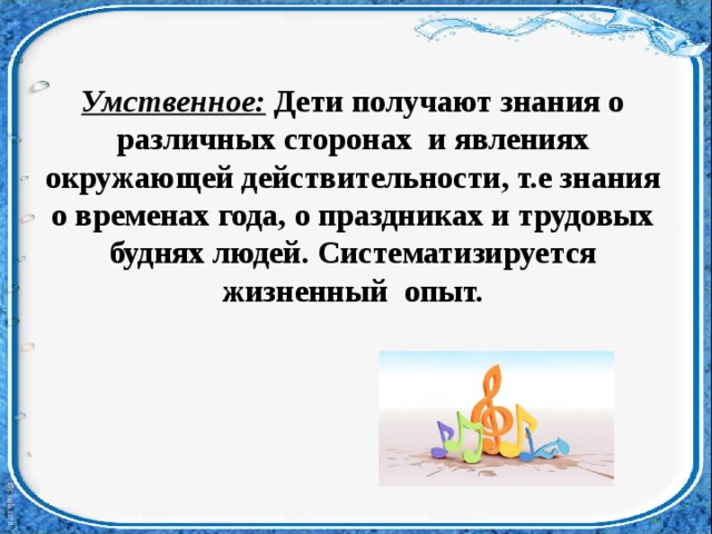 Умственное:  Дети получают знания о различных сторонах   и явлениях окружающей действительности, т.е знания о временах года, о праздниках и трудовых буднях людей. Систематизируется жизненный   опыт.