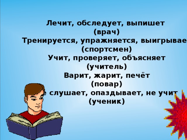 Лечит, обследует, выпишет (врач) Тренируется, упражняется, выигрывает (спортсмен) Учит, проверяет, объясняет (учитель) Варит, жарит, печёт (повар) Не слушает, опаздывает, не учит (ученик)