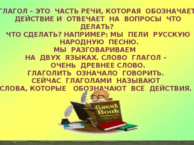 Глагол – это часть речи, которая обозначает  действие И отвечает на вопросы что делать?  Что сделать? Например: мы пели русскую  народную песню. Мы разговариваем на двух языках. Слово глагол –  очень древнее слово. Глаголить означало говорить.  Сейчас глаголами называют Слова, которые обозначают все действия.